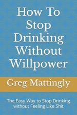 How To Stop Drinking Without Willpower: The Easy Way to Stop Drinking without Feeling Like Shit