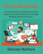 The Side Hustle: The Comprehensive Guide for Financial Freedom and Achieving Success through Multiple Streams of Income