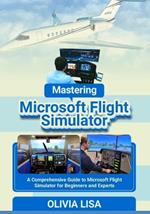 Mastering Microsoft Flight Simulator: A Comprehensive Guide to Microsoft Flight Simulator for Beginners and Experts