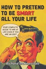 How to Pretend to Be Smart All Your Life: Your Complete Guide to Win at Life Even If You Are an Idiot