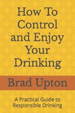 How To Control and Enjoy Your Drinking: A Practical Guide to Responsible Drinking