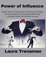 Power of Influence: Master the Art of Persuasion with Proven Strategies and Techniques to Communicate Effectively, Influence Others, and Achieve Success