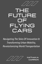 The Future of Flying Cars: Navigating The Skies Of Innovation & Transforming Urban Mobility, Revolutionizing World Transportation