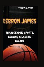 Lebron James: Transcending Sports Leaving A Lasting Legacy