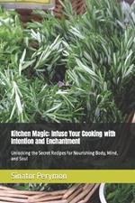Kitchen Magic: Infuse Your Cooking with Intention and Enchantment: Unlocking the Secret Recipes for Nourishing Body, Mind, and Soul