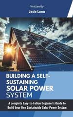 Building a Self-Sustaining Solar Power System: A complete Easy-to-Follow Beginner's Guide to Build Your Own Sustainable Solar Power System