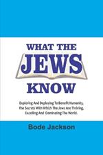 What the Jews Know: Exploring and Deploying To Benefit Humanity, The Secrets With Which The Jews Are Thriving, Excelling And Dominating The World .