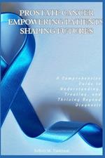 Prostate Cancer: Empowering Patients, Shaping Futures: A Comprehensive Guide to Understanding, Treating, and Thriving Beyond Diagnosis
