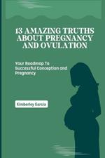 13 Amazing Truths About Pregnancy and Ovulation: Your Roadmap To Successful Conception and Pregnancy