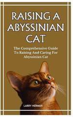 Raising a Abyssinian Cat: The Comprehensive Guide To Raising And Caring For Abyssinian Cat