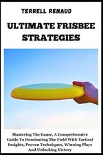 Ultimate Frisbee Strategies: Mastering The Game, A Comprehensive Guide To Dominating The Field With Tactical Insights, Proven Techniques, Winning Plays And Unlocking Victory