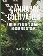 Cannabis Cultivation: A BEGINNER'S GUIDE TO GROWING INDOORS AND OUTDOORS: Step by Step Guide on How to Grow Marijuana for Beginners for Medical and Recreational Use.