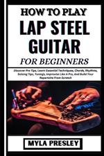 How to Play Lap Steel Guitar for Beginners: Discover Pro Tips, Learn Essential Techniques, Chords, Rhythms, Soloing Tips, Tunings, Improvise Like A Pro, And Build Your Repertoire From Scratch