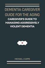 Dementia Caregiver Guide for the Aging: A Caregiver's Guide to Managing Aggressively Violent Dementia