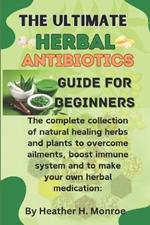 The ultimate herbal antibiotics guides for beginners: The complete collection of natural healing herbs and plants to overcome ailments, boost immune system and to make your own herbal medication