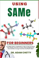 USING SAMe FOR BEGINNERS: Complete Dietary Supplement Guide To Improve Mood, Joint Health, And Liver Function, Treating Depression, Osteoarthritis, Dosage Side Effect And Much More
