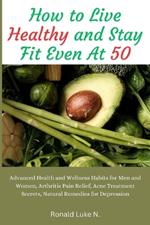 How to Live Healthy and Stay Fit Even At 50: Advanced Health and Wellness Habits for Men and Women, Arthritis Pain Relief, Acne Treatment Secrets, Natural Remedies for Depression