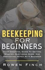 Beekeeping For Beginners: Your Essential Guide To Getting Started, Nurturing Hives, and Harvesting Honey As A Beginner