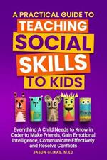A Practical Guide to Teaching Social Skills to Kids: Everything a Child Needs to Know in Order to Make Friends, Gain Emotional Intelligence, Communicate Effectively and Resolve Conflicts