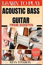 Learn to Play Acoustic Bass Guitar from Scratch: Beginners Guide To Mastering Guitar Playing, Demystify Music Theory Proven Polyrhythm Techniques, Skill To Become Expert And Everything Needed To Learn