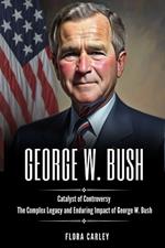 George Bush: Catalyst of Controversy - The Complex Legacy and Enduring Impact of George W. Bush