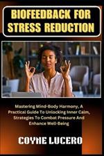 Biofeedback for Stress Reduction: Mastering Mind-Body Harmony, A Practical Guide To Unlocking Inner Calm, Strategies To Combat Pressure And Enhance Well-Being