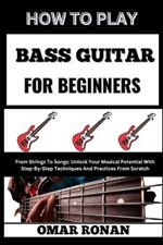 How to Play Bass Guitar for Beginners: From Strings To Songs: Unlock Your Musical Potential With Step-By-Step Techniques And Practices From Scratch