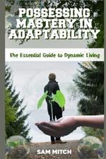 Possessing Mastery in Adaptability: The Essential Guide to Dynamic Living