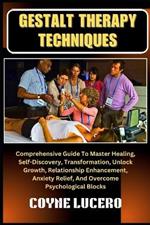 Gestalt Therapy Techniques: Comprehensive Guide To Master Healing, Self-Discovery, Transformation, Unlock Growth, Relationship Enhancement, Anxiety Relief, And Overcome Psychological Blocks
