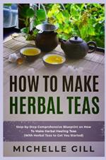 How To Make Herbal Teas: Step-by-Step Comprehensive Blueprint on How To Make Herbal Healing Teas (With Herbal Teas to Get You Started)