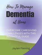 How to Manage Dementia at Home: Overcome caregiving challenges with this insightful guide