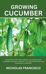 Growing Cucumber: Mastering the Art and Science of Cultivating Crisp Cucumbers: Proven Techniques, Tips, and Troubleshooting for Bountiful Harvests