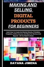 Making and Selling Digital Products for Beginners: Learn How To Create And Market Ebooks, Printables, Templates, Online Courses, And More For Novices And Beyond - All You Need To Know