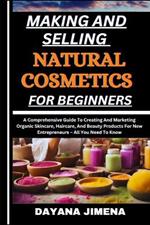 Making and Selling Natural Cosmetics for Beginners: A Comprehensive Guide To Creating And Marketing Organic Skincare, Haircare, And Beauty Products For New Entrepreneurs - All You Need To Know