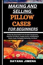 Making and Selling Pillow Cases for Beginners: A Step-By-Step Guide From Scratch: Equipments, Selection Of Fabrics, Design Factors, Establishing A Brand, Costs, Packaging, Marketing, And More