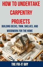 How to Undertake Carpentry Projects - Building Decks, Trim, Shelves, and Woodwork for the Home: A Comprehensive Guide to Crafting Beautiful Woodwork, Shelves, Trim, and Decks for Your Home