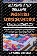 Making and Selling Printed Merchandise for Beginners: A Step-By-Step Guide For Novices: Equipments, Selecting A Niche, Managing An Organization, Developing Your Products + More - All You Need To Know