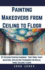 Painting Makeovers from Ceiling to Floor: DIY Interior Painting Handbook - Prep Work, Paint Selection, Application Techniques for Walls, Trims, Ceilings, Floors