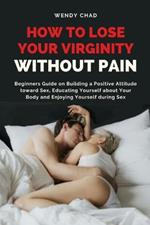 How to Lose Your Virginity without Pain: Beginners Guide on Building a Positive Attitude toward Sex, Educating Yourself about Your Body and Enjoying Yourself during Sex