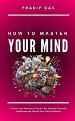 How To Master Your Mind: Master Your Emotions, Control Your Thoughts, Discover Happiness and Change Your Life Completely