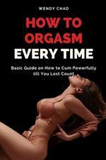 How to Orgasm Every Time: Basic Guide on How to Cum Powerfully till You Lost Count
