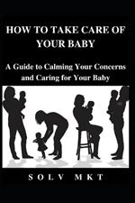 How to Take Care of Your baby: A Guide to Calming Your Concerns and Caring for Your Baby