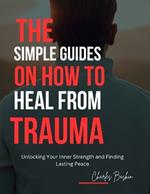 The simple guides on how to heal from trauma: Unlocking Your Inner Strength and Finding Lasting Peace