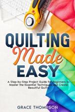 Quilting Made Easy: A Step-by-Step Project Guide for Beginners to Master the Essential Techniques and Create Beautiful Quilts