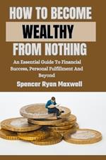 How to Become Wealthy from Nothing: An Essential Guide To Financial Success, Personal Fulfillment And Beyond