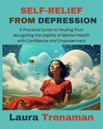 Self-Relief from Depression: A Practical Guide to Healing from Navigating the Depths of Mental Health with Confidence and Empowerment