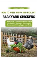 How to Raise Happy and Healthy Backyard Chickens: A Beginner's Guide to Raising Happy and Healthy Backyard Chickens for Sustainable Living, Eggs, and Meats