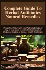 Complete Guide To Herbal Antibiotics Natural Remedies: Unleashing Nature's Healing Potential, Discover Step to step guide to utilize the Potency of 45 Herbal Antibiotics to Combat Health Challenges