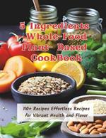 5 Ingredients Whole-Food Plant-Based CookBook: 110+ Recipes Effortless Recipes for Vibrant Health and Flavor