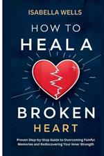 How to Heal a Broken Heart: Proven Step-by-Step Guide to Overcoming Painful Memories and Rediscovering Your Inner Strength